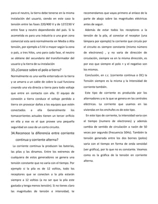 para el neutro, la tierra debe tenerse en la misma
instalación del usuario, siendo en este caso la
tensión entre las fases 220/400 V y de 127/230 V
entre fase y neutro dependiendo del país. Si la
acometida es para una industria o una gran zona
comercial esta será normalmente en Media o Alta
tensión, por ejemplo a 5 kV o mayor según la zona
o país, a tres hilos, uno para cada fase, el neutro
se obtiene del secundario del transformador del
usuario y la tierra de su instalación
33.¿Conoce sobre el polo a tierra?
Normalmente es una varilla enterrada en la tierra
y se amarra a un cable de cobre la cual funciona
creando una vía directa a tierra para todo voltaje
que entre en contacto con ella. El equipo de
conexión a tierra conduce el voltaje perdido a
tierra sin provocar daños a los equipos que estén
conectados a ella Generalmente los
tomacorrientes actuales tienen un tercer orificio
en ella y ese es el que provee una pequeña
seguridad en caso de un corto circuito.
34.Reconoce la diferencia entre corriente
continua y corriente alterna?
La corriente continua la producen las baterías,
las pilas y las dinamos. Entre los extremos de
cualquiera de estos generadores se genera una
tensión constante que no varia con el tiempo. Por
ejemplo si la pila es de 12 voltios, todo los
receptores que se conecten a la pila estarán
siempre a 12 voltios (a no ser que la pila este
gastada y tenga menos tensión). Si no tienes claro
las magnitudes de tensión e intensidad, te
recomendamos que vayas primero al enlace de la
parte de abajo sobre las magnitudes eléctricas
antes de seguir.
Además de estar todos los receptores a la
tensión de la pila, al conectar el receptor (una
lámpara por ejemplo) la corriente que circula por
el circuito es siempre constante (mismo número
de electrones) , y no varia de dirección de
circulación, siempre va en la misma dirección, es
por eso que siempre el polo + y el negativo son
los mismos.
Conclusión, en c.c. (corriente continua o DC) la
Tensión siempre es la misma y la Intensidad de
corriente también.
Este tipo de corriente es producida por los
alternadores y es la que se genera en las centrales
eléctricas. La corriente que usamos en las
viviendas en los enchufes es de este tipo.
En este tipo de corriente, la intensidad varia con
el tiempo (numero de electrones) y además
cambia de sentido de circulación a razón de 50
veces por segundo (frecuencia 50Hz). También la
tensión generada entre los dos bornes (polos)
varia con el tiempo en forma de onda senoidal
(ver gráfica), por lo que no es constante. Veamos
como es la gráfica de la tensión en corriente
alterna.
 