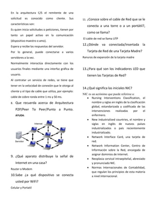 En la arquitectura C/S el remitente de una
solicitud es conocido como cliente. Sus
características son:
Es quien inicia solicitudes o peticiones, tienen por
tanto un papel activo en la comunicación
(dispositivo maestro o amo).
Espera y recibe las respuestas del servidor.
Por lo general, puede conectarse a varios
servidores a la vez.
Normalmente interactúa directamente con los
usuarios finales mediante una interfaz gráfica de
usuario.
Al contratar un servicio de redes, se tiene que
tener en la velocidad de conexión que le otorga al
cliente y el tipo de cable que utiliza, por ejemplo:
cable de cobre ronda entre 1 ms y 50 ms.
8. Que recuerda acerca de Arquitectura
P2P/Peer To Peer/Punto a Punto.
AYUDA:
9. ¿Qué aparato distribuye la señal de
Internet en una casa?
Router o Modem
10.Sabe ¿a qué dispositivo se conecta
usted por WiFi?
Celular y Portatil
11. ¿Conoce sobre el cable de Red que se le
conecta a una torre o a un portátil?,
como se llama?
El cable de red se llama UTP
12.¿Dónde va conectada/insertada la
Tarjeta de Red de una Tarjeta Madre?
Ranuras de expansión de la tarjeta madre
13.¿Para qué son los indicadores LED que
tienen las Tarjetas de Red?
14.¿Qué significa las iniciales NIC?
NIC es un acrónimo que puede referirse a:
 Nursing Interventions Classification, el
nombre y siglas en inglés de la clasificación
global, estandarizada y codificada de las
intervenciones realizadas por el
enfermero.
 New industrialized countries, el nombre y
siglas en inglés de nuevos países
industrializados o país recientemente
industrializado.
 Network Interface Card, una tarjeta de
red.
 Network Information Center, Centro de
Información sobre la Red, encargada de
asignar dominios de Internet.
 Neoplasia cervical intraepitelial, abreviado
y pronunciado NIC.
 Normas Internacionales de Contabilidad,
que regulan los principios de esta materia
a nivel internacional.
 