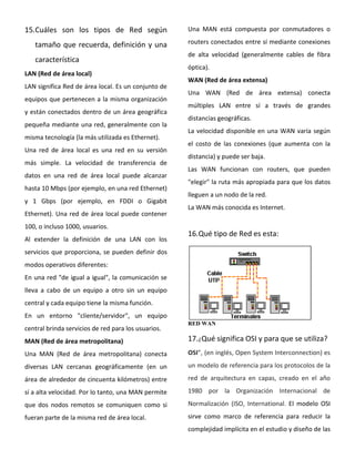 15.Cuáles son los tipos de Red según
tamaño que recuerda, definición y una
característica
LAN (Red de área local)
LAN significa Red de área local. Es un conjunto de
equipos que pertenecen a la misma organización
y están conectados dentro de un área geográfica
pequeña mediante una red, generalmente con la
misma tecnología (la más utilizada es Ethernet).
Una red de área local es una red en su versión
más simple. La velocidad de transferencia de
datos en una red de área local puede alcanzar
hasta 10 Mbps (por ejemplo, en una red Ethernet)
y 1 Gbps (por ejemplo, en FDDI o Gigabit
Ethernet). Una red de área local puede contener
100, o incluso 1000, usuarios.
Al extender la definición de una LAN con los
servicios que proporciona, se pueden definir dos
modos operativos diferentes:
En una red "de igual a igual", la comunicación se
lleva a cabo de un equipo a otro sin un equipo
central y cada equipo tiene la misma función.
En un entorno "cliente/servidor", un equipo
central brinda servicios de red para los usuarios.
MAN (Red de área metropolitana)
Una MAN (Red de área metropolitana) conecta
diversas LAN cercanas geográficamente (en un
área de alrededor de cincuenta kilómetros) entre
sí a alta velocidad. Por lo tanto, una MAN permite
que dos nodos remotos se comuniquen como si
fueran parte de la misma red de área local.
Una MAN está compuesta por conmutadores o
routers conectados entre sí mediante conexiones
de alta velocidad (generalmente cables de fibra
óptica).
WAN (Red de área extensa)
Una WAN (Red de área extensa) conecta
múltiples LAN entre sí a través de grandes
distancias geográficas.
La velocidad disponible en una WAN varía según
el costo de las conexiones (que aumenta con la
distancia) y puede ser baja.
Las WAN funcionan con routers, que pueden
"elegir" la ruta más apropiada para que los datos
lleguen a un nodo de la red.
La WAN más conocida es Internet.
16.Qué tipo de Red es esta:
RED WAN
17.¿Qué significa OSI y para que se utiliza?
OSI”, (en inglés, Open System Interconnection) es
un modelo de referencia para los protocolos de la
red de arquitectura en capas, creado en el año
1980 por la Organización Internacional de
Normalización (ISO, International. El modelo OSI
sirve como marco de referencia para reducir la
complejidad implícita en el estudio y diseño de las
 