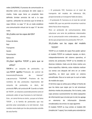redes (LAN/WAN). El proceso de comunicación se
describe como una jerarquía de siete capas o
niveles. Cada capa tiene un propósito bien
definido: brindar servicios de red a la capa
superior, utilizando los servicios que le brinda la
capa inferior. La capa “n” de un nodo establece
una comunicación virtual con la capa “n” de otro
nodo.
18.¿Cuáles son las capas del OSI?
Física
Enlace de datos
Red
Transporte
Sesión
Presentación
Aplicación
19.¿Qué significa TCP/IP y para que se
utiliza?
TCP/IP es un conjunto de protocolos. La
sigla TCP/IP significa "Protocolo de control de
transmisión/Protocolo de Internet"
y se pronuncia "T-C-P-I-P". Proviene de los
nombres de dos protocolos importantes del
conjunto de protocolos, es decir, del
protocolo TCP y del protocolo IP. Cuando se habla
de TCP/IP , se relaciona automáticamente como el
protocolo sobre el que funciona la red Internet .
Esto , en cierta forma es cierto , ya que se le llama
TCP/IP , a la familia de protocolos que nos
permite estar conectados a la red Internet . Este
nombre viene dado por los dos protocolos estrella
de esta familia
– El protocolo TCP, funciona en el nivel de
transporte del modelo de referencia OSI,
proporcionando un transporte fiable de datos.
– El protocolo IP, funciona en el nivel de red del
modelo OSI, que nos permite encaminar nuestros
datos hacia otras maquinas.
Pero un protocolo de comunicaciones debe
solucionar una serie de problemas relacionados
con la comunicación entre ordenadores , además
de los que proporciona los protocolos TCP e IP .
20.¿Cuáles son las capas del modelo
TCP/IP?
TCP/IP es un modelo de capas Para poder aplicar
el modelo TCP/IP en cualquier equipo, es decir,
independientemente del sistema operativo, el
sistema de protocolos TCP/IP se ha dividido en
diversos módulos. Cada uno de éstos realiza una
tarea específica. Además, estos módulos realizan
sus tareas uno después del otro en un orden
específico, es decir que existe un sistema
estratificado. Ésta es la razón por la cual se habla
de modelo de capas.
El término capa se utiliza para reflejar el hecho de
que los datos que viajan por la red atraviesan
distintos niveles de protocolos. Por lo tanto, cada
capa procesa sucesivamente los datos (paquetes
de información) que circulan por la red, les agrega
un elemento de información (llamado
encabezado) y los envía a la capa siguiente.
El modelo TCP/IP es muy similar al modelo OSI
(modelo de 7 capas), fue creado para estandarizar
 
