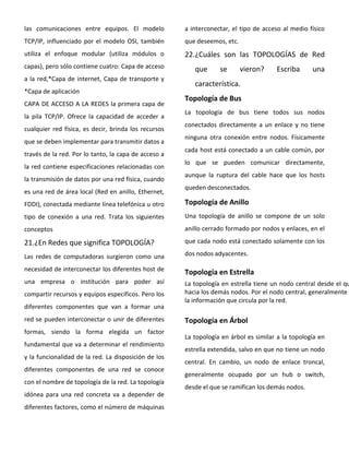 las comunicaciones entre equipos. El modelo
TCP/IP, influenciado por el modelo OSI, también
utiliza el enfoque modular (utiliza módulos o
capas), pero sólo contiene cuatro: Capa de acceso
a la red,*Capa de internet, Capa de transporte y
*Capa de aplicación
CAPA DE ACCESO A LA REDES la primera capa de
la pila TCP/IP. Ofrece la capacidad de acceder a
cualquier red física, es decir, brinda los recursos
que se deben implementar para transmitir datos a
través de la red. Por lo tanto, la capa de acceso a
la red contiene especificaciones relacionadas con
la transmisión de datos por una red física, cuando
es una red de área local (Red en anillo, Ethernet,
FDDI), conectada mediante línea telefónica u otro
tipo de conexión a una red. Trata los siguientes
conceptos
21.¿En Redes que significa TOPOLOGÍA?
Las redes de computadoras surgieron como una
necesidad de interconectar los diferentes host de
una empresa o institución para poder así
compartir recursos y equipos específicos. Pero los
diferentes componentes que van a formar una
red se pueden interconectar o unir de diferentes
formas, siendo la forma elegida un factor
fundamental que va a determinar el rendimiento
y la funcionalidad de la red. La disposición de los
diferentes componentes de una red se conoce
con el nombre de topología de la red. La topología
idónea para una red concreta va a depender de
diferentes factores, como el número de máquinas
a interconectar, el tipo de acceso al medio físico
que deseemos, etc.
22.¿Cuáles son las TOPOLOGÍAS de Red
que se vieron? Escriba una
característica.
Topología de Bus
La topología de bus tiene todos sus nodos
conectados directamente a un enlace y no tiene
ninguna otra conexión entre nodos. Físicamente
cada host está conectado a un cable común, por
lo que se pueden comunicar directamente,
aunque la ruptura del cable hace que los hosts
queden desconectados.
Topología de Anillo
Una topología de anillo se compone de un solo
anillo cerrado formado por nodos y enlaces, en el
que cada nodo está conectado solamente con los
dos nodos adyacentes.
Topología en Estrella
La topología en estrella tiene un nodo central desde el qu
hacia los demás nodos. Por el nodo central, generalmente
la información que circula por la red.
Topología en Árbol
La topología en árbol es similar a la topología en
estrella extendida, salvo en que no tiene un nodo
central. En cambio, un nodo de enlace troncal,
generalmente ocupado por un hub o switch,
desde el que se ramifican los demás nodos.
 