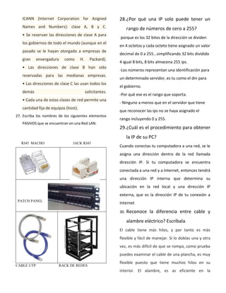 ICANN (Internet Corporation for Asigned
Names and Numbers): clase A, B y C.
• Se reservan las direcciones de clase A para
los gobiernos de todo el mundo (aunque en el
pasado se le hayan otorgado a empresas de
gran envergadura como H. Packard).
• Las direcciones de clase B han sido
reservadas para las medianas empresas.
• Las direcciones de clase C las usan todos los
demás solicitantes.
• Cada una de estas clases de red permite una
cantidad fija de equipos (host).
27. Escriba los nombres de los siguientes elementos
PASIVOS que se encuentran en una Red LAN:
RJ45 MACHO JACK RJ45
PATCH PANEL
CABLE UTP RACK DE REDES
28.¿Por qué una IP solo puede tener un
rango de números de cero a 255?
porque es los 32 bites de la dirección se dividen
en 4 octetos y cada octeto tiene asignado un valor
decimal de 0 a 255...simplificando 32 bits dividido
4 igual 8 bits, 8 bits almacena 255 ips.
-Los números representan una identificación para
un determinado servidor, es tu como el dni para
el gobierno.
-Por qué ese es el rango que soporta.
- Ninguno a menos que en el servidor que tiene
que reconocer las ips no se haya asignado el
rango incluyendo 0 y 255.
29.¿Cuál es el procedimiento para obtener
la IP de su PC?
Cuando conectas tu computadora a una red, se le
asigna una dirección dentro de la red llamada
dirección IP. Si tu computadora se encuentra
conectada a una red y a Internet, entonces tendrá
una dirección IP interna que determina su
ubicación en la red local y una dirección IP
externa, que es la dirección IP de tu conexión a
Internet
30. Reconoce la diferencia entre cable y
alambre eléctrico? Escríbala.
El cable tiene más hilos, y por tanto es más
flexible y fácil de manejar. Si lo doblas una y otra
vez, es más difícil de que se rompa, como prueba
puedes examinar el cable de una plancha, es muy
flexible puesto que tiene muchos hilos en su
interior. El alambre, es as eficiente en la
 