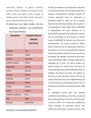 transmisión eléctrica, no genera corrientes
parasitas ni tantas perdidas de corriente como el
cable. Puesto que pierde menos energía, el
alambre puede ser de calibre menor y por tanto,
genera importantes ahorras al usarse.
31.Construya una tabla donde liste los
materiales aislantes y los conductores
de energía eléctrica.
AISLANTES CONDUCTORS DE
ENERGÍA
ELÉCTRICA.
madera oro
plástico -plata
huesos aluminio
carbón natural cobre
baquelita estaño
vidrio bronce
caucho plomo
esponja acero
neopreno hierro
teflón platino
papel níquel
material orgánico zinc
tela agua
pintura antimonio
32.Qué es una acometida eléctrica?
Se llama acometida en las instalaciones eléctricas
a la derivación desde la red de distribución de la
empresa suministradora (también llamada de
'servicio eléctrico') hacia la edificación o
propiedad donde se hará uso de la energía
eléctrica (normalmente conocido como 'usuario').
Las acometidas en baja tensión (de 0 a 600/1000
V dependiendo del país) finalizan en la
denominada caja general de protección mientras
que las acometidas en alta tensión (a tensión
mayor de 600/1000 V) finalizan en un centro de
transformación del usuario, donde se define
como el comienzo de las instalaciones internas o
del usuario.1 2 3 4 5 6 La capacidad de la línea de
transmisión afecta al tamaño de estas estructuras
principales. Por ejemplo, la estructura de la torre
varía directamente según el voltaje requerido y la
capacidad de la línea. Las torres pueden ser
postes simples de madera para las líneas de
transmisión pequeñas hasta 46 kilovoltios (kV). Se
emplean estructuras de postes de madera en
forma de H, para las líneas de 69 a 231 kV. Se
utilizan estructuras de acero independientes, de
circuito simple, para las líneas de 161 kV o más. Es
posible tener líneas de transmisión de hasta 1.000
kV.
La acometida normal para una vivienda
unifamiliar es monofásica, a tres hilos, uno para la
fase o activo, otro para el neutro y el tercero para
la tierra, a 230 V. En el caso de un edificio de
varias viviendas la acometida normal será
trifásica, de cuatro hilos, tres para las fases y uno
 