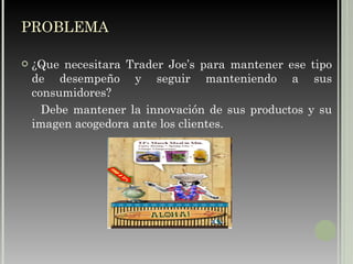 ¿Que necesitara Trader Joe’s para mantener ese tipo de desempeño y seguir manteniendo a sus consumidores? Debe mantener la innovación de sus productos y su imagen acogedora ante los clientes. PROBLEMA   