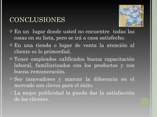 CONCLUSIONES En un  lugar donde usted no encuentre  todas las cosas en su lista, pero se irá a casa satisfecho. En una tienda o lugar de venta la atención al cliente es lo primordial. Tener empleados calificados buena capacitación laboral, familiarizados con los productos y con buena remuneración. Ser innovadores y marcar la diferencia en el mercado son claves para el éxito. La mejor publicidad la pueda dar la satisfacción de los clientes. 