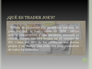 ¿QUÉ ES TRADER JOE’S? Tienda de abarrotes con productos exóticos de gran calidad, la cual  inicio en 1979,  ofrece precios competitivos y una excelente atención al cliente, cuenta con 344 locales en 25 estados de EU. Cerca del 80% de los productos son marca propia y se realiza una selección muy cuidadosa de todos los artículos. 