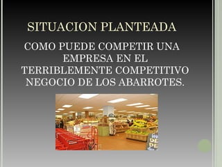 SITUACION PLANTEADA COMO PUEDE COMPETIR UNA EMPRESA EN EL TERRIBLEMENTE COMPETITIVO NEGOCIO DE LOS ABARROTES. 