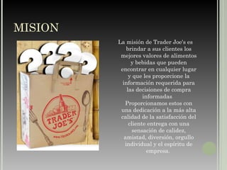 MISION  La misión de Trader Joe's es brindar a sus clientes los mejores valores de alimentos y bebidas que pueden encontrar en cualquier lugar y que les proporcione la información requerida para las decisiones de compra informadas .  Proporcionamos estos con una dedicación a la más alta calidad de la satisfacción del cliente entrega con una sensación de calidez, amistad, diversión, orgullo individual y el espíritu de empresa.   