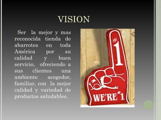 VISION Ser  la mejor y mas reconocida tienda de abarrotes en toda América por su calidad y buen servicio,  ofreciendo a sus clientes una ambiente acogedor, familiar, con  la mejor calidad y variedad de productos saludables. 