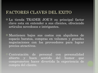 FACTORES CLAVES DEL EXITO La tienda TRADER JOE´S su principal factor clave esta en entender a sus clientes, ofreciendo articulos novedosos e intrigantes. Mantienen bajos sus costos con alquileres de espacio baratos, compras en volumen y grandes negociaciones con los proveedores para lograr precios atractivos. Contratación de personal con personalidad abierto y buen sentido del humor que comprometen hacer divertida la experiencia de compra del cliente. 