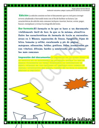 Angie juliana herrera Bernal
                                   Institución educativa colegio Loyola para la ciencia y la innovación


Edición:La edición consiste en leer el documento que se creó para corregir
errores añadiendo o borrando texto con el fin de facilitar su lectura. Las
características de edición más comunes incluyen: insertar, borrar, cortar, pegar,
buscar, reemplazar y revisar la ortografía del texto.

Dar formato:El formato es lo que se hace a un documento
visiblemente fácil de leer, lo que es lo mismo, atractivo.
Entre las características de formato de texto se encuentra:
áreas en 2. Blanco, separación de líneas, tipografía (tipos de
letra, tamaño y estilo), encabezado y pie de página,
márgenes, alineación, tablas, gráficas, listas (numeradas y/o
con viñetas), dibujos, bordes y sombreado, por mencionar
las más comunes.

Impresión del documento:La impresión es la etapa final de
un escrito en un procesador de palabras, porque lo que se
espera finalmente es tener disponible la información en
papel. Algunas de las opciones al imprimir son: número de
copias, orientación del papel, tamaño de la hoja y rango de
páginas a imprimir.




                                                           Angie juliana
 