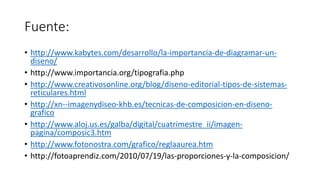 Fuente:
• http://www.kabytes.com/desarrollo/la-importancia-de-diagramar-un-
diseno/
• http://www.importancia.org/tipografia.php
• http://www.creativosonline.org/blog/diseno-editorial-tipos-de-sistemas-
reticulares.html
• http://xn--imagenydiseo-khb.es/tecnicas-de-composicion-en-diseno-
grafico
• http://www.aloj.us.es/galba/digital/cuatrimestre_ii/imagen-
pagina/composic3.htm
• http://www.fotonostra.com/grafico/reglaaurea.htm
• http://fotoaprendiz.com/2010/07/19/las-proporciones-y-la-composicion/
 