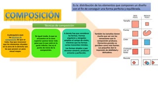 Cualesquiera sean
las técnicas de
composición de que se
trate, hay que reconocer
que los elementos situados
en la zona de la derecha son
los que poseen un peso
visual mayor.
De igual modo, lo que se
encuentra en la zona
superior parece tener más
peso que lo que está en la
parte inferior. Ese es el
punto de inicio de la
composición.
A demás hay que considerar
las formas. Formas
angulares y alargadas
amplían el campo de visión,
mientras que las formas
cortas transmiten timidez.
Las formas simples y que
denotan simetría, producen
armonía y perfección.
También los tamaños tienen
mucho que ver con las
sensaciones que la
composición produzca.
Elementos grandes se
perciben como más fuertes.
Las pequeñas dan la
impresión de debilidad y
delicadeza.
Es la distribución de los elementos que componen un diseño
con el fin de conseguir una forma perfecta y equilibrada.
Técnicas de composición
 