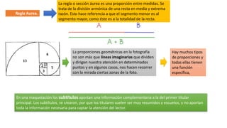 La regla o sección áurea es una proporción entre medidas. Se
trata de la división armónica de una recta en media y extrema
razón. Esto hace referencia a que el segmento menor es al
segmento mayor, como éste es a la totalidad de la recta.
Regla Aurea.
La proporciones geométricas en la fotografía
no son más que líneas imaginarias que dividen
y dirigen nuestra atención en determinados
puntos y en algunos casos, nos hacen recorrer
con la mirada ciertas zonas de la foto.
Hay muchos tipos
de proporciones y
todas ellas tienen
una función
específica,
En una maquetación los subtítulos aportan una información complementaria a la del primer titular
principal. Los subtítulos, se crearon, por que los titulares suelen ser muy resumidos y escuetos, y no aportan
toda la información necesaria para captar la atención del lector.
 