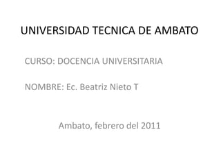 UNIVERSIDAD TECNICA DE AMBATO CURSO: DOCENCIA UNIVERSITARIA NOMBRE: Ec. Beatriz Nieto T Ambato, febrero del 2011 