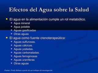 Efectos del Agua sobre la SaludEfectos del Agua sobre la Salud
 El agua en la alimentación cumple un rol metabólico.El agua en la alimentación cumple un rol metabólico.
 Agua mineralAgua mineral
 Agua potableAgua potable
 Aguas gasificadasAguas gasificadas
 Otras aguasOtras aguas
 El agua como fuente crenoterapeútica:El agua como fuente crenoterapeútica:
 Aguas sulfurosas.Aguas sulfurosas.
 Aguas cálcicas.Aguas cálcicas.
 Aguas yodadas.Aguas yodadas.
 Aguas carbonatadas.Aguas carbonatadas.
 Aguas ferroginosasAguas ferroginosas
 Aguas uraníferasAguas uraníferas
 Otras aguasOtras aguas
Fuente: Fredy Salinas a partir de sus trabajos de investigación.
 