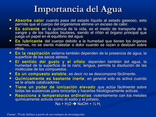 Importancia del AguaImportancia del Agua
 Absorbe calorAbsorbe calor cuando pasa del estado líquido al estado gaseoso, estocuando pasa del estado líquido al estado gaseoso, esto
permite que el cuerpo del organismos elimine un exceso de calor.permite que el cuerpo del organismos elimine un exceso de calor.
 Es solventeEs solvente en la química de la vida, es el medio de transporte de laen la química de la vida, es el medio de transporte de la
sangre y de los líquidos tisulares, siendo el riñón el órgano principal quesangre y de los líquidos tisulares, siendo el riñón el órgano principal que
juega un papel en el equilibrio del agua.juega un papel en el equilibrio del agua.
 Es lubricanteEs lubricante del cuerpo debido a la humedad que tienen los órganosdel cuerpo debido a la humedad que tienen los órganos
internos, no se siente malestar o dolor cuando se rozan o deslizan sobreinternos, no se siente malestar o dolor cuando se rozan o deslizan sobre
otros.otros.
 En la respiraciónEn la respiración externa también dependen de la presencia de agua, laexterna también dependen de la presencia de agua, la
superficie de los sacos aéreos.superficie de los sacos aéreos.
 El sentido del gusto y el olfatoEl sentido del gusto y el olfato dependen también del agua, ladependen también del agua, la
humedad de la superficie de la nariz, lengua, permite la disolución de lashumedad de la superficie de la nariz, lengua, permite la disolución de las
moléculas de los compuestos.moléculas de los compuestos.
 Es un compuesto estableEs un compuesto estable , es decir no se descompone fácilmente., es decir no se descompone fácilmente.
 Químicamente es bastante inerteQuímicamente es bastante inerte , en general solo es activa cuando, en general solo es activa cuando
se le añade catalizadores.se le añade catalizadores.
 Tiene un poder de ionización elevadoTiene un poder de ionización elevado que actúa fácilmente sobreque actúa fácilmente sobre
todas las sustancias para ionizarlas y hacerlas fisiológicamente activas.todas las sustancias para ionizarlas y hacerlas fisiológicamente activas.
 Reacciona a temperaturas ordinariasReacciona a temperaturas ordinarias violentamente con los metalesviolentamente con los metales
químicamente activos como el sodio y el potasio.químicamente activos como el sodio y el potasio.
Na + HNa + H22OO  NaOH + ½ HNaOH + ½ H22
Fuente: ºFredy Salinas a partir de sus trabajos de investigación.
 