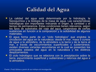 Calidad del AguaCalidad del Agua
 La calidad del agua está determinada por la hidrología, laLa calidad del agua está determinada por la hidrología, la
fisicoquímica y la biología de la masa de agua. Las característicasfisicoquímica y la biología de la masa de agua. Las características
hidrológicas son importantes indicando el origen, la cantidad y elhidrológicas son importantes indicando el origen, la cantidad y el
tiempo de permanencia. Estas condiciones tienen relevancia, segúntiempo de permanencia. Estas condiciones tienen relevancia, según
los tipos de substratos del viaje del agua, cargándose de ciertaslos tipos de substratos del viaje del agua, cargándose de ciertas
sustancias en función a la composición y la solubilidad de algunossustancias en función a la composición y la solubilidad de algunos
materiales.materiales.
 El agua forma parte de un “ciclo hidrológico” que engloba laEl agua forma parte de un “ciclo hidrológico” que engloba la
circulación del agua en la naturaleza: desde el mar, masa o cursoscirculación del agua en la naturaleza: desde el mar, masa o cursos
de agua a la atmósfera, de la atmósfera a la tierra y de la tierra alde agua a la atmósfera, de la atmósfera a la tierra y de la tierra al
mar, a través de escurrimientos superficiales o subterráneos;mar, a través de escurrimientos superficiales o subterráneos;
existen diversas variantes secundarias en la cual se presentan losexisten diversas variantes secundarias en la cual se presentan los
principales estados del agua en la naturaleza y los distitnosprincipales estados del agua en la naturaleza y los distitnos
desplzamientos.desplzamientos.
 El ciclo hidrológico que se relaciona con la precipitación sobre laEl ciclo hidrológico que se relaciona con la precipitación sobre la
tierra, escurrimiento superficial y subterráneo y retornos del agua atierra, escurrimiento superficial y subterráneo y retornos del agua a
la atmósfera.la atmósfera.
Fuente: Fredy Salinas a partir de sus trabajos de investigación.
 