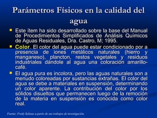 Parámetros Físicos en la calidad delParámetros Físicos en la calidad del
aguaagua
 Este ítem ha sido desarrollado sobre la base del ManualEste ítem ha sido desarrollado sobre la base del Manual
de Procedimientos Simplificados de Análisis Químicosde Procedimientos Simplificados de Análisis Químicos
de Aguas Residuales, Dra. Castro, M; 1995.de Aguas Residuales, Dra. Castro, M; 1995.
 ColorColor. El color del agua puede estar condicionado por a. El color del agua puede estar condicionado por a
presencia de iones metálicos naturales (hierro ypresencia de iones metálicos naturales (hierro y
manganeso), plancton, restos vegetales y residuosmanganeso), plancton, restos vegetales y residuos
industriales dándole al agua una coloración amarillo-industriales dándole al agua una coloración amarillo-
café.café.
 El agua pura es incolora, pero las aguas naturales son aEl agua pura es incolora, pero las aguas naturales son a
menudo coloreadas por sustancias extrañas. El color delmenudo coloreadas por sustancias extrañas. El color del
agua se debe a materiales en suspensión, determinandoagua se debe a materiales en suspensión, determinando
un color aparente. La contribución del color por losun color aparente. La contribución del color por los
sólidos disueltos que permanecen luego de la remociónsólidos disueltos que permanecen luego de la remoción
de la materia en suspensión es conocida como colorde la materia en suspensión es conocida como color
real.real.
Fuente: Fredy Salinas a partir de sus trabajos de investigación.
 