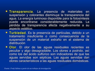  TransparenciaTransparencia. La presencia de materiales en. La presencia de materiales en
suspensión y colorantes disminuye la transparencia delsuspensión y colorantes disminuye la transparencia del
agua. La energía luminosa disponible para la fotosíntesisagua. La energía luminosa disponible para la fotosíntesis
puede encontrarse considerablemente reducida. Lapuede encontrarse considerablemente reducida. La
pérdida de transparencia afecta negativamente a supérdida de transparencia afecta negativamente a su
aspecto estético.aspecto estético.
 TurbiedadTurbiedad. Es la presencia de partículas, debido a un. Es la presencia de partículas, debido a un
tratamiento insuficiente o como consecuencia de latratamiento insuficiente o como consecuencia de la
suspensión de un material extraño en el sistema desuspensión de un material extraño en el sistema de
distribucióndistribución
 OlorOlor. El olor de las aguas residuales recientes es. El olor de las aguas residuales recientes es
peculiar y algo desagradable. Los olores a podrido, asípeculiar y algo desagradable. Los olores a podrido, así
como los del ácido sulfúrico son indicadores de que lascomo los del ácido sulfúrico son indicadores de que las
aguas servidas son sépticas. Las aguas servidas danaguas servidas son sépticas. Las aguas servidas dan
olores característicos a las aguas residuales domésticas.olores característicos a las aguas residuales domésticas.
Fuente: Fredy Salinas a partir de sus trabajos de investigación.
 