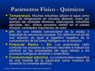 Parámetros Físico - QuímicosParámetros Físico - Químicos
 TemperaturaTemperatura. Muchas industrias utilizan el agua como. Muchas industrias utilizan el agua como
fluido de refrigeración en circuitos abiertos, como porfluido de refrigeración en circuitos abiertos, como por
ejemplo las centrales térmicas, siderúrgicas, industriasejemplo las centrales térmicas, siderúrgicas, industrias
agrícolas, etc.; dichos procesos vierten en el cuerpoagrícolas, etc.; dichos procesos vierten en el cuerpo
receptor cantidades importantes de calor.receptor cantidades importantes de calor.
 pHpH. Es una medida convencional de la acidez o. Es una medida convencional de la acidez o
basicidad de soluciones acuosas. Por definición el pH debasicidad de soluciones acuosas. Por definición el pH de
una solución es igual al logaritmo negativo de launa solución es igual al logaritmo negativo de la
concentración de los iones hidrógeno en la solución.concentración de los iones hidrógeno en la solución.
 Potencial Redox – EhPotencial Redox – Eh . Los potenciales redix. Los potenciales redix
controlan los procesos qu´çimicos naturales e indican loscontrolan los procesos qu´çimicos naturales e indican los
cambios en las propiedades del agua debido a loscambios en las propiedades del agua debido a los
procesos biológicos aerobios o anaerobios.procesos biológicos aerobios o anaerobios.
 Conductividad eléctricaConductividad eléctrica . La conductividad específica. La conductividad específica
es una medida de la capacidad como muestra dees una medida de la capacidad como muestra de
transmitir la corriente eléctrica.transmitir la corriente eléctrica.
Fuente: Fredy Salinas a partir de sus trabajos de investigación.
 