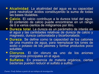  AlcalinidadAlcalinidad. La alcalinidad del agua es su capacidad. La alcalinidad del agua es su capacidad
para neutralizar ácidos constituyendo la suma de todaspara neutralizar ácidos constituyendo la suma de todas
las bases titulables.las bases titulables.
 CalcioCalcio. El calcio contribuye a la dureza total del agua.. El calcio contribuye a la dureza total del agua.
El contenido de calcio puede encontrarse en un rangoEl contenido de calcio puede encontrarse en un rango
de 0 a varios cientos de miligramos por litro.de 0 a varios cientos de miligramos por litro.
 Dureza totalDureza total. La dureza es un parámetro de interés en. La dureza es un parámetro de interés en
el agua y las cantidades relativas de dureza de calcio yel agua y las cantidades relativas de dureza de calcio y
magnesio, dureza carbonatada y bicarbonatada.magnesio, dureza carbonatada y bicarbonatada.
 DurezaDureza. Se define como la capacidad de los cationes. Se define como la capacidad de los cationes
de una muestra de agua, para reemplazar los iones dede una muestra de agua, para reemplazar los iones de
sodio o potasio de los jabones y formar productos pocosodio o potasio de los jabones y formar productos poco
solubles.solubles.
 ClorurosCloruros. El ión cloruro es uno de los aniones. El ión cloruro es uno de los aniones
inorgánicos principales en el agua.inorgánicos principales en el agua.
 SulfatosSulfatos. En presencia de materia orgánica, ciertas. En presencia de materia orgánica, ciertas
bacterias pueden reducir el sulfato a sulfito.bacterias pueden reducir el sulfato a sulfito.
Fuente: Fredy Salinas a partir de sus trabajos de investigación.
 