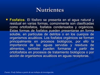 NutrientesNutrientes
 FosfatosFosfatos. El fósforo se presenta en el agua natural y. El fósforo se presenta en el agua natural y
residual en varias formas, comúnmente son clasificadasresidual en varias formas, comúnmente son clasificadas
como ortofosfatos, fosfatos condensados y orgánicos.como ortofosfatos, fosfatos condensados y orgánicos.
Estas formas de fosfatos pueden presentarse en formaEstas formas de fosfatos pueden presentarse en forma
soluble, en partículas de detritos o en los cuerpos desoluble, en partículas de detritos o en los cuerpos de
organismos acuáticos. Los fosfatos orgánicos se formanorganismos acuáticos. Los fosfatos orgánicos se forman
principalmente en procesos biológicos, por ello laprincipalmente en procesos biológicos, por ello la
importancia de las aguas servidas y residuos deimportancia de las aguas servidas y residuos de
alimentos, también pueden formarse a partir dealimentos, también pueden formarse a partir de
ortofosfatos en procesos de tratamiento biológicos o porortofosfatos en procesos de tratamiento biológicos o por
acción de organismos acuáticos en aguas receptoras.acción de organismos acuáticos en aguas receptoras.
Fuente: Fredy Salinas a partir de sus trabajos de investigación.
 