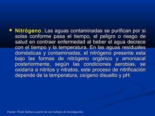  NitrógenoNitrógeno. Las aguas contaminadas se purifican por si. Las aguas contaminadas se purifican por si
solas conforme pasa el tiempo, el peligro o riesgo desolas conforme pasa el tiempo, el peligro o riesgo de
salud en contraer enfermedad al beber el agua decrecesalud en contraer enfermedad al beber el agua decrece
con el tiempo y la temperatura. En las aguas residualescon el tiempo y la temperatura. En las aguas residuales
domésticas y contaminadas, el nitrógeno presente estadomésticas y contaminadas, el nitrógeno presente esta
bajo las formas de nitrógeno orgánico y amoniacalbajo las formas de nitrógeno orgánico y amoniacal
posteriormente, según las condiciones aerobias, seposteriormente, según las condiciones aerobias, se
oxidaría a nitritos y nitratos, este proceso de nitrificaciónoxidaría a nitritos y nitratos, este proceso de nitrificación
depende de la temperatura, oxígeno disuelto y pH.depende de la temperatura, oxígeno disuelto y pH.
Fuente: Fredy Salinas a partir de sus trabajos de investigación.
 