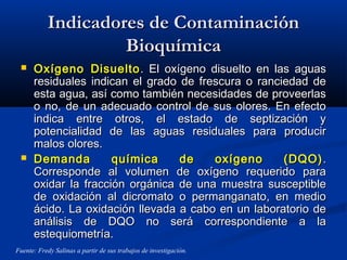 Indicadores de ContaminaciónIndicadores de Contaminación
BioquímicaBioquímica
 Oxígeno DisueltoOxígeno Disuelto . El oxígeno disuelto en las aguas. El oxígeno disuelto en las aguas
residuales indican el grado de frescura o ranciedad deresiduales indican el grado de frescura o ranciedad de
esta agua, así como también necesidades de proveerlasesta agua, así como también necesidades de proveerlas
o no, de un adecuado control de sus olores. En efectoo no, de un adecuado control de sus olores. En efecto
indica entre otros, el estado de septización yindica entre otros, el estado de septización y
potencialidad de las aguas residuales para producirpotencialidad de las aguas residuales para producir
malos olores.malos olores.
 Demanda química de oxígeno (DQO)Demanda química de oxígeno (DQO) ..
Corresponde al volumen de oxígeno requerido paraCorresponde al volumen de oxígeno requerido para
oxidar la fracción orgánica de una muestra susceptibleoxidar la fracción orgánica de una muestra susceptible
de oxidación al dicromato o permanganato, en mediode oxidación al dicromato o permanganato, en medio
ácido. La oxidación llevada a cabo en un laboratorio deácido. La oxidación llevada a cabo en un laboratorio de
análisis de DQO no será correspondiente a laanálisis de DQO no será correspondiente a la
estequiometría.estequiometría.
Fuente: Fredy Salinas a partir de sus trabajos de investigación.
 