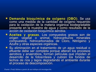  Demanda bioquímica de oxígeno (DBO)Demanda bioquímica de oxígeno (DBO) . Se usa. Se usa
como una medida de la cantidad de oxígeno requeridocomo una medida de la cantidad de oxígeno requerido
para la oxidación de la materia orgánica biodegradablepara la oxidación de la materia orgánica biodegradable
presente en la muestra de agua y como resultado de lapresente en la muestra de agua y como resultado de la
acción de oxidación bioquímica aerobia.acción de oxidación bioquímica aerobia.
 Aceites y grasasAceites y grasas . Los compuestos grasos son de. Los compuestos grasos son de
origen vegetal o animal, hidrocarburos mineralesorigen vegetal o animal, hidrocarburos minerales
compuestos, hidrocarbonados de Cloro, Nitrógeno ycompuestos, hidrocarbonados de Cloro, Nitrógeno y
Azufre y otras especies orgánicas.Azufre y otras especies orgánicas.
 Su eliminación en el tratamiento de un agua residual oSu eliminación en el tratamiento de un agua residual o
efluente debe ser completa porque alteran los procesosefluente debe ser completa porque alteran los procesos
aerobios y anaerobios, forman películas que impiden elaerobios y anaerobios, forman películas que impiden el
desarrollo de la fotosíntesis y cubren los fondos dedesarrollo de la fotosíntesis y cubren los fondos de
lechos de ríos y lagos degradando el ambiente durantelechos de ríos y lagos degradando el ambiente durante
el proceso de descomposición.el proceso de descomposición.
Fuente: Fredy Salinas a partir de sus trabajos de investigación.
 
