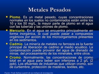 Metales PesadosMetales Pesados
 PlomoPlomo. Es un metal pesado, cuyas concentraciones. Es un metal pesado, cuyas concentraciones
normales en los suelos no contaminados están entre losnormales en los suelos no contaminados están entre los
10 y los 50 mg/L. la mayor parte de plomo en el agua10 y los 50 mg/L. la mayor parte de plomo en el agua
con las tuberías y las uniones de plomo.con las tuberías y las uniones de plomo.
 MercurioMercurio. En el agua se encuentra principalmente en. En el agua se encuentra principalmente en
forma inorgánica, la cual puede pasar a compuestosforma inorgánica, la cual puede pasar a compuestos
orgánicos por acción de los microorganismos presentesorgánicos por acción de los microorganismos presentes
en los sedimentos.en los sedimentos.
 CadmioCadmio. La minería de metales no ferrosos es la fuente. La minería de metales no ferrosos es la fuente
principal de liberación de cadmio al medio acuático. Laprincipal de liberación de cadmio al medio acuático. La
contaminación puede provenir del agua de drenado decontaminación puede provenir del agua de drenado de
minas, del procesamiento de los minerales, entre otros.minas, del procesamiento de los minerales, entre otros.
 CromoCromo. Normalmente, las concentraciones de cromo. Normalmente, las concentraciones de cromo
total en el agua para beber son inferiores a 2 g/L (2total en el agua para beber son inferiores a 2 g/L (2
ppb). Los efluentes de industrias que utilizan cromo, sonppb). Los efluentes de industrias que utilizan cromo, son
de curtiembre, protección de maderas, textiles, etc.de curtiembre, protección de maderas, textiles, etc.
Fuente: Fredy Salinas a partir de sus trabajos de investigación.
 