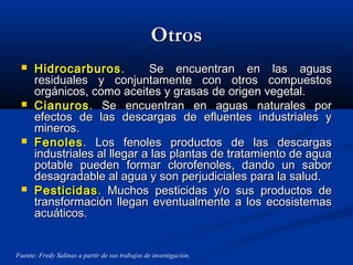 OtrosOtros
 HidrocarburosHidrocarburos . Se encuentran en las aguas. Se encuentran en las aguas
residuales y conjuntamente con otros compuestosresiduales y conjuntamente con otros compuestos
orgánicos, como aceites y grasas de origen vegetal.orgánicos, como aceites y grasas de origen vegetal.
 CianurosCianuros. Se encuentran en aguas naturales por. Se encuentran en aguas naturales por
efectos de las descargas de efluentes industriales yefectos de las descargas de efluentes industriales y
mineros.mineros.
 FenolesFenoles. Los fenoles productos de las descargas. Los fenoles productos de las descargas
industriales al llegar a las plantas de tratamiento de aguaindustriales al llegar a las plantas de tratamiento de agua
potable pueden formar clorofenoles, dando un saborpotable pueden formar clorofenoles, dando un sabor
desagradable al agua y son perjudiciales para la salud.desagradable al agua y son perjudiciales para la salud.
 PesticidasPesticidas. Muchos pesticidas y/o sus productos de. Muchos pesticidas y/o sus productos de
transformación llegan eventualmente a los ecosistemastransformación llegan eventualmente a los ecosistemas
acuáticos.acuáticos.
Fuente: Fredy Salinas a partir de sus trabajos de investigación.
 