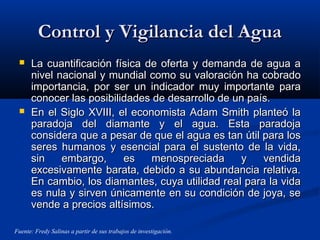 Control y Vigilancia del AguaControl y Vigilancia del Agua
 La cuantificación física de oferta y demanda de agua aLa cuantificación física de oferta y demanda de agua a
nivel nacional y mundial como su valoración ha cobradonivel nacional y mundial como su valoración ha cobrado
importancia, por ser un indicador muy importante paraimportancia, por ser un indicador muy importante para
conocer las posibilidades de desarrollo de un país.conocer las posibilidades de desarrollo de un país.
 En el Siglo XVIII, el economista Adam Smith planteó laEn el Siglo XVIII, el economista Adam Smith planteó la
paradoja del diamante y el agua. Esta paradojaparadoja del diamante y el agua. Esta paradoja
considera que a pesar de que el agua es tan útil para losconsidera que a pesar de que el agua es tan útil para los
seres humanos y esencial para el sustento de la vida,seres humanos y esencial para el sustento de la vida,
sin embargo, es menospreciada y vendidasin embargo, es menospreciada y vendida
excesivamente barata, debido a su abundancia relativa.excesivamente barata, debido a su abundancia relativa.
En cambio, los diamantes, cuya utilidad real para la vidaEn cambio, los diamantes, cuya utilidad real para la vida
es nula y sirven únicamente en su condición de joya, sees nula y sirven únicamente en su condición de joya, se
vende a precios altísimos.vende a precios altísimos.
Fuente: Fredy Salinas a partir de sus trabajos de investigación.
 