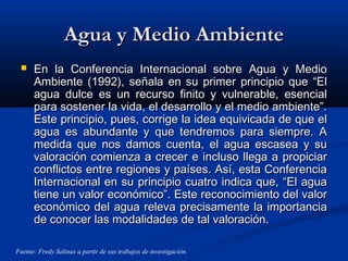 Agua y Medio AmbienteAgua y Medio Ambiente
 En la Conferencia Internacional sobre Agua y MedioEn la Conferencia Internacional sobre Agua y Medio
Ambiente (1992), señala en su primer principio que “ElAmbiente (1992), señala en su primer principio que “El
agua dulce es un recurso finito y vulnerable, esencialagua dulce es un recurso finito y vulnerable, esencial
para sostener la vida, el desarrollo y el medio ambiente”.para sostener la vida, el desarrollo y el medio ambiente”.
Este principio, pues, corrige la idea equivicada de que elEste principio, pues, corrige la idea equivicada de que el
agua es abundante y que tendremos para siempre. Aagua es abundante y que tendremos para siempre. A
medida que nos damos cuenta, el agua escasea y sumedida que nos damos cuenta, el agua escasea y su
valoración comienza a crecer e incluso llega a propiciarvaloración comienza a crecer e incluso llega a propiciar
conflictos entre regiones y países. Así, esta Conferenciaconflictos entre regiones y países. Así, esta Conferencia
Internacional en su principio cuatro indica que, “El aguaInternacional en su principio cuatro indica que, “El agua
tiene un valor económico”. Este reconocimiento del valortiene un valor económico”. Este reconocimiento del valor
económico del agua releva precisamente la importanciaeconómico del agua releva precisamente la importancia
de conocer las modalidades de tal valoración.de conocer las modalidades de tal valoración.
Fuente: Fredy Salinas a partir de sus trabajos de investigación.
 
