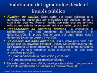Valoración del agua dulce desde elValoración del agua dulce desde el
interés públicointerés público
 Fijación de tarifasFijación de tarifas . Gran parte del agua aplicada a la. Gran parte del agua aplicada a la
agricultura es gestionada por entidades semi públicas, juntas oagricultura es gestionada por entidades semi públicas, juntas o
comité de regantes. Pero a medida que este recursos se hacecomité de regantes. Pero a medida que este recursos se hace
más escaso esta tarifa se aproximará a su coste o precio real.más escaso esta tarifa se aproximará a su coste o precio real.
 Regeneración de recursos hídricosRegeneración de recursos hídricos . Lo constituye la. Lo constituye la
regeneración, ya sea mediante la reutilización o laregeneración, ya sea mediante la reutilización o la
desanilización. El precio final o valor del agua dulce estarádesanilización. El precio final o valor del agua dulce estará
determinado por su coste o inversión.determinado por su coste o inversión.
 Valoración del daño ambientalValoración del daño ambiental . En nuestro país corre este. En nuestro país corre este
riesgo con los proyectos Platanal, Chillón, Marcapomacocha, etc.riesgo con los proyectos Platanal, Chillón, Marcapomacocha, etc.
Ello ocasiona un daño ambiental y se debe, por tanto, considerarEllo ocasiona un daño ambiental y se debe, por tanto, considerar
el valor de este recursos agua analizando los dos usosel valor de este recursos agua analizando los dos usos
alternativos posibles:alternativos posibles:
 Como recursos de la producción y consumoComo recursos de la producción y consumo
 Como recursos natural medioambiental.Como recursos natural medioambiental.
 En este caso, el valor del agua se podría estimar calculando elEn este caso, el valor del agua se podría estimar calculando el
coste de oportunidad de l alternativa medioambientalcoste de oportunidad de l alternativa medioambiental
Fuente: Fredy Salinas a partir de sus trabajos de investigación.
 