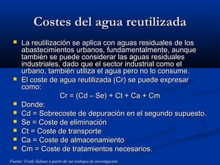 Costes del agua reutilizadaCostes del agua reutilizada
 La reutilización se aplica con aguas residuales de losLa reutilización se aplica con aguas residuales de los
abastecimientos urbanos, fundamentalmente, aunqueabastecimientos urbanos, fundamentalmente, aunque
también se puede considerar las aguas residualestambién se puede considerar las aguas residuales
industriales, dado que el sector industrial como elindustriales, dado que el sector industrial como el
urbano, también utiliza el agua pero no lo consume.urbano, también utiliza el agua pero no lo consume.
 El coste de agua reutilizada (Cr) se puede expresarEl coste de agua reutilizada (Cr) se puede expresar
como:como:
Cr = (Cd – Se) + Ct + Ca + CmCr = (Cd – Se) + Ct + Ca + Cm
 Donde:Donde:
 Cd = Sobrecoste de depuración en el segundo supuesto.Cd = Sobrecoste de depuración en el segundo supuesto.
 Se = Coste de eliminaciónSe = Coste de eliminación
 Ct = Coste de transporteCt = Coste de transporte
 Ca = Coste de almacenamientoCa = Coste de almacenamiento
 Cm = Coste de tratamientos necesarios.Cm = Coste de tratamientos necesarios.
Fuente: Fredy Salinas a partir de sus trabajos de investigación.
 