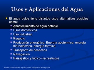 Usos y Aplicaciones del AguaUsos y Aplicaciones del Agua
 El agua dulce tiene distintos usos alternativos posiblesEl agua dulce tiene distintos usos alternativos posibles
como:como:
 Abastecimiento de agua potableAbastecimiento de agua potable
 Usos domésticosUsos domésticos
 Uso industrialUso industrial
 RegadíoRegadío
 Producción energética: Energía geotérmica, energíaProducción energética: Energía geotérmica, energía
hidroeléctrica, energía térmica.hidroeléctrica, energía térmica.
 Transporte de desechosTransporte de desechos
 NavegaciónNavegación
 Paisajístico y lúdico (recreativos)Paisajístico y lúdico (recreativos)
Fuente: Fredy Salinas a partir de sus trabajos de investigación.
 