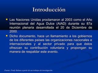 IntroducciónIntroducción
 Las Naciones Unidas proclamaron al 2003 como el AñoLas Naciones Unidas proclamaron al 2003 como el Año
Internacional del Agua Dulce (AIAD) durante su 87aInternacional del Agua Dulce (AIAD) durante su 87a
reunión plenaria desarrollada el 20 de Diciembre dereunión plenaria desarrollada el 20 de Diciembre de
2000.2000.
 Dicho documento, hace un llamamiento a los gobiernosDicho documento, hace un llamamiento a los gobiernos
de los diferentes países las organizaciones nacionales ede los diferentes países las organizaciones nacionales e
internacionales y al sector privado para que éstosinternacionales y al sector privado para que éstos
ofrezcan su contribución voluntaria y propongan suofrezcan su contribución voluntaria y propongan su
manera de respaldar este evento.manera de respaldar este evento.
Fuente: Fredy Salinas a partir de sus trabajos de investigación.
 
