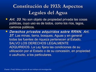 Constitución de 1933: AspectosConstitución de 1933: Aspectos
Legales del AguaLegales del Agua
 Art. 33Art. 33. No son objeto de propiedad privada las cosas. No son objeto de propiedad privada las cosas
públicas, cuyo uso es de todos, como los ríos, lagos,públicas, cuyo uso es de todos, como los ríos, lagos,
caminos públicos.caminos públicos.
 Derechos privados adquiridos sobre RRNN. Art.Derechos privados adquiridos sobre RRNN. Art.
3737. Las minas, tierra, bosques, Aguas y en general. Las minas, tierra, bosques, Aguas y en general
todas las fuentes de riqueza pertenecen al Estado,todas las fuentes de riqueza pertenecen al Estado,
SALVO LOS DERECHOS LEGALMENTESALVO LOS DERECHOS LEGALMENTE
ADQUIRIDOS. La Ley fijara las condiciones de suADQUIRIDOS. La Ley fijara las condiciones de su
utilización por el Estado o de su concesión, en propiedadutilización por el Estado o de su concesión, en propiedad
o usufructo, a los particulares.o usufructo, a los particulares.
Fuente: Fredy Salinas a partir de sus trabajos de investigación.
 