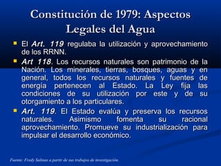 Constitución de 1979: AspectosConstitución de 1979: Aspectos
Legales del AguaLegales del Agua
 ElEl Art. 119Art. 119 regulaba la utilización y aprovechamientoregulaba la utilización y aprovechamiento
de los RRNN.de los RRNN.
 Art 118Art 118. Los recursos naturales son patrimonio de la. Los recursos naturales son patrimonio de la
Nación. Los minerales, tierras, bosques, aguas y enNación. Los minerales, tierras, bosques, aguas y en
general, todos los recursos naturales y fuentes degeneral, todos los recursos naturales y fuentes de
energía pertenecen al Estado. La Ley fija lasenergía pertenecen al Estado. La Ley fija las
condiciones de su utilización por este y de sucondiciones de su utilización por este y de su
otorgamiento a los particulares.otorgamiento a los particulares.
 Art. 119Art. 119. El Estado evalúa y preserva los recursos. El Estado evalúa y preserva los recursos
naturales. Asimismo fomenta su racionalnaturales. Asimismo fomenta su racional
aprovechamiento. Promueve su industrialización paraaprovechamiento. Promueve su industrialización para
impulsar el desarrollo económico.impulsar el desarrollo económico.
Fuente: Fredy Salinas a partir de sus trabajos de investigación.
 