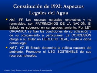 Constitución de 1993: AspectosConstitución de 1993: Aspectos
Legales del AguaLegales del Agua
 Art. 66Art. 66. Los recursos naturales renovables y no. Los recursos naturales renovables y no
renovables, son PATRIMONIOS DE LA NACIÓN. Elrenovables, son PATRIMONIOS DE LA NACIÓN. El
Estado es soberano en su aprovechamiento. Por LEYEstado es soberano en su aprovechamiento. Por LEY
ORGANICA se fijan las condiciones de su utilización yORGANICA se fijan las condiciones de su utilización y
de su otorgamiento a particulares. La CONCESIÓNde su otorgamiento a particulares. La CONCESIÓN
otorga a su titular un DERECHO REAL, sujeto a dichaotorga a su titular un DERECHO REAL, sujeto a dicha
norma legal.norma legal.
 ART. 67ART. 67. El Estado determina la política nacional del. El Estado determina la política nacional del
ambiente. Promueve el USO SOSTENIBLE de susambiente. Promueve el USO SOSTENIBLE de sus
recursos naturales.recursos naturales.
Fuente: Fredy Salinas a partir de sus trabajos de investigación.
 
