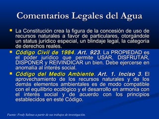 Comentarios Legales del AguaComentarios Legales del Agua
 La Constitución crea la figura de la concesión de uso deLa Constitución crea la figura de la concesión de uso de
recursos naturales a favor de particulares, otorgándolerecursos naturales a favor de particulares, otorgándole
un status jurídico especial, un blindaje legal, la categoríaun status jurídico especial, un blindaje legal, la categoría
de derechos reales.de derechos reales.
 Código Civil de 1984Código Civil de 1984 .. Art. 923Art. 923. La PROPIEDAD es. La PROPIEDAD es
el poder jurídico que permite USAR, DISFRUTAR,el poder jurídico que permite USAR, DISFRUTAR,
DISPONER y REIVINDICAR un bien. Debe ejercerse enDISPONER y REIVINDICAR un bien. Debe ejercerse en
anomalía al interés social.anomalía al interés social.
 Código del Medio AmbienteCódigo del Medio Ambiente .. Art. 1. Inciso 3Art. 1. Inciso 3. El. El
aprovechamiento de los recursos naturales y de losaprovechamiento de los recursos naturales y de los
demás elementos ambientales es de modo compatibledemás elementos ambientales es de modo compatible
con el equilibrio ecológico y el desarrollo en armonía concon el equilibrio ecológico y el desarrollo en armonía con
el interés social y de acuerdo con los principiosel interés social y de acuerdo con los principios
establecidos en este Código.establecidos en este Código.
Fuente: Fredy Salinas a partir de sus trabajos de investigación.
 