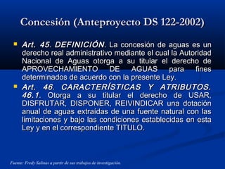 Concesión (Anteproyecto DS 122-2002)Concesión (Anteproyecto DS 122-2002)
 Art. 45Art. 45.. DEFINICIÓNDEFINICIÓN. La concesión de aguas es un. La concesión de aguas es un
derecho real administrativo mediante el cual la Autoridadderecho real administrativo mediante el cual la Autoridad
Nacional de Aguas otorga a su titular el derecho deNacional de Aguas otorga a su titular el derecho de
APROVECHAMIENTO DE AGUAS para finesAPROVECHAMIENTO DE AGUAS para fines
determinados de acuerdo con la presente Ley.determinados de acuerdo con la presente Ley.
 Art. 46Art. 46.. CARACTERÍSTICAS Y ATRIBUTOS.CARACTERÍSTICAS Y ATRIBUTOS.
46.146.1. Otorga a su titular el derecho de USAR,. Otorga a su titular el derecho de USAR,
DISFRUTAR, DISPONER, REIVINDICAR una dotaciónDISFRUTAR, DISPONER, REIVINDICAR una dotación
anual de aguas extraídas de una fuente natural con lasanual de aguas extraídas de una fuente natural con las
limitaciones y bajo las condiciones establecidas en estalimitaciones y bajo las condiciones establecidas en esta
Ley y en el correspondiente TITULO.Ley y en el correspondiente TITULO.
Fuente: Fredy Salinas a partir de sus trabajos de investigación.
 
