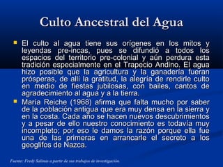 Culto Ancestral del AguaCulto Ancestral del Agua
 El culto al agua tiene sus orígenes en los mitos yEl culto al agua tiene sus orígenes en los mitos y
leyendas pre-incas, pues se difundió a todos losleyendas pre-incas, pues se difundió a todos los
espacios del territorio pre-colonial y aún perdura estaespacios del territorio pre-colonial y aún perdura esta
tradición especialmente en el Trapecio Andino. El aguatradición especialmente en el Trapecio Andino. El agua
hizo posible que la agricultura y la ganadería fueranhizo posible que la agricultura y la ganadería fueran
prósperas, de allí la gratitud, la alegría de rendirle cultoprósperas, de allí la gratitud, la alegría de rendirle culto
en medio de fiestas jubilosas, con bailes, cantos deen medio de fiestas jubilosas, con bailes, cantos de
agradecimiento al agua y a la tierra.agradecimiento al agua y a la tierra.
 María Reiche (1968) afirma que falta mucho por saberMaría Reiche (1968) afirma que falta mucho por saber
de la población antigua que era muy densa en la sierra yde la población antigua que era muy densa en la sierra y
en la costa. Cada año se hacen nuevos descubrimientosen la costa. Cada año se hacen nuevos descubrimientos
y a pesar de ello nuestro conocimiento es todavía muyy a pesar de ello nuestro conocimiento es todavía muy
incompleto; por eso le damos la razón porque ella fueincompleto; por eso le damos la razón porque ella fue
una de las primeras en arrancarle el secreto a losuna de las primeras en arrancarle el secreto a los
geoglifos de Nazca.geoglifos de Nazca.
Fuente: Fredy Salinas a partir de sus trabajos de investigación.
 