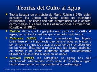 Teorías del Culto al AguaTeorías del Culto al Agua
 Teoría basada en el trabajo de María Reiche (1975), quienTeoría basada en el trabajo de María Reiche (1975), quien
considera las Líneas de Nazca como un calendarioconsidera las Líneas de Nazca como un calendario
astronómico. Las líneas han sido interpretadas por lo generalastronómico. Las líneas han sido interpretadas por lo general
como medios auxiliares en las observaciones astronómicas,como medios auxiliares en las observaciones astronómicas,
Roselló et al (1985).Roselló et al (1985).
 ReicheReiche afirma que los geoglifos eran parte de unafirma que los geoglifos eran parte de un culto alculto al
aguaagua, son varios los autores que comparten esta teoría., son varios los autores que comparten esta teoría.
 Petersen (1980)Petersen (1980). A estas conclusiones ha llegado. A estas conclusiones ha llegado
basándose en la importancia que tiene el agua en Nazca, ybasándose en la importancia que tiene el agua en Nazca, y
por el hecho de que los cultos al agua fueron muy difundidospor el hecho de que los cultos al agua fueron muy difundidos
en los Andes. Esta teoría refuerza que las figuras espirales,en los Andes. Esta teoría refuerza que las figuras espirales,
en zigzag y las líneas quebradas fueron frecuentementeen zigzag y las líneas quebradas fueron frecuentemente
utilizadas en los cultos al agua en los andes.utilizadas en los cultos al agua en los andes.
 Carrión (1955)Carrión (1955), los petrogliflos en zigzag han sido, los petrogliflos en zigzag han sido
ampliamente interpretados como parte de un culto al agua,ampliamente interpretados como parte de un culto al agua,
habiéndose creído que representan ríos o relámpagos.habiéndose creído que representan ríos o relámpagos.
Fuente: Fredy Salinas a partir de sus trabajos de investigación.
 