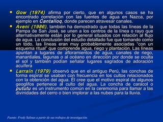  Gow (1974)Gow (1974) afirma por cierto, que en algunos casos se haafirma por cierto, que en algunos casos se ha
encontrado correlación con las fuentes de agua en Nazca, porencontrado correlación con las fuentes de agua en Nazca, por
ejemplo enejemplo en CantalloqCantalloq, donde parecen atravesar canales., donde parecen atravesar canales.
 Aveni (1986)Aveni (1986) , también ha demostrado que todas las líneas de la, también ha demostrado que todas las líneas de la
Pampa de San José, se unen a los centros de la línea o rayo quePampa de San José, se unen a los centros de la línea o rayo que
alternativamente están por lo general situados con relación al flujoalternativamente están por lo general situados con relación al flujo
de agua. La conclusión del estudio detallado fue que tomando comode agua. La conclusión del estudio detallado fue que tomando como
un todo, las líneas eran muy probablemente asociadas “con unun todo, las líneas eran muy probablemente asociadas “con un
esquema ritual” que comprende agua, riego y plantación. Las líneasesquema ritual” que comprende agua, riego y plantación. Las líneas
apuntan a lugares de afloramientos de agua, canales de riego,apuntan a lugares de afloramientos de agua, canales de riego,
manantiales, lagunas o al océano en dirección por donde se ocultamanantiales, lagunas o al océano en dirección por donde se oculta
el sol y también podían señalar lugares sagrados de adoraciónel sol y también podían señalar lugares sagrados de adoración
acuíferaacuífera
 Larraín (1979)Larraín (1979) observó que en el antiguo Perú, las conchas deobservó que en el antiguo Perú, las conchas de
forma espiral se usaban con frecuencia en los cultos relacionadosforma espiral se usaban con frecuencia en los cultos relacionados
con la obtención del agua. Él cree que el motivo espiral de algunoscon la obtención del agua. Él cree que el motivo espiral de algunos
geoglifos pertenece al culto del agua. La concha de caracol ogeoglifos pertenece al culto del agua. La concha de caracol o
pututupututu es un instrumento común en la ceremonia para llamar a lases un instrumento común en la ceremonia para llamar a las
divinidades del cerro o bien implorar a las nubes para la lluvia.divinidades del cerro o bien implorar a las nubes para la lluvia.
Fuente: Fredy Salinas a partir de sus trabajos de investigación.
 