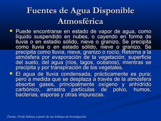 Fuentes de Agua DisponibleFuentes de Agua Disponible
AtmosféricaAtmosférica
 Puede encontrarse en estado de vapor de agua, comoPuede encontrarse en estado de vapor de agua, como
líquido suspendido en nubes, o cayendo en forma delíquido suspendido en nubes, o cayendo en forma de
lluvia o en estadio sólido, nieve o granizo. Se precipitalluvia o en estadio sólido, nieve o granizo. Se precipita
como lluvia o en estado sólido, nieve o granizo. Secomo lluvia o en estado sólido, nieve o granizo. Se
precipita como lluvia, nieve, granizo o rocío. Retorna a laprecipita como lluvia, nieve, granizo o rocío. Retorna a la
atmósfera por evaporación de la vegetación, superficieatmósfera por evaporación de la vegetación, superficie
del suelo, del agua (ríos, lagos, océanos), mientras sedel suelo, del agua (ríos, lagos, océanos), mientras se
precipita y por transpiración de los vegetales.precipita y por transpiración de los vegetales.
 El agua de lluvia condensada, prácticamente es pura;El agua de lluvia condensada, prácticamente es pura;
pero a medida que se desplaza a través de la atmósferapero a medida que se desplaza a través de la atmósfera
absorbe gases, principalmente oxígeno y anhídridoabsorbe gases, principalmente oxígeno y anhídrido
carbónico, arrastra partículas de polvo, humos,carbónico, arrastra partículas de polvo, humos,
bacterias, esporas y otras impurezas.bacterias, esporas y otras impurezas.
Fuente: Fredy Salinas a partir de sus trabajos de investigación.
 