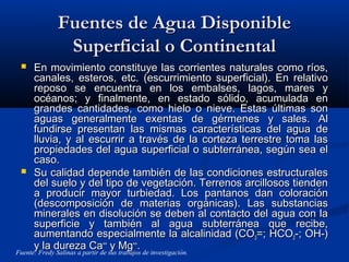 Fuentes de Agua DisponibleFuentes de Agua Disponible
Superficial o ContinentalSuperficial o Continental
 En movimiento constituye las corrientes naturales como ríos,En movimiento constituye las corrientes naturales como ríos,
canales, esteros, etc. (escurrimiento superficial). En relativocanales, esteros, etc. (escurrimiento superficial). En relativo
reposo se encuentra en los embalses, lagos, mares yreposo se encuentra en los embalses, lagos, mares y
océanos; y finalmente, en estado sólido, acumulada enocéanos; y finalmente, en estado sólido, acumulada en
grandes cantidades, como hielo o nieve. Estas últimas songrandes cantidades, como hielo o nieve. Estas últimas son
aguas generalmente exentas de gérmenes y sales. Alaguas generalmente exentas de gérmenes y sales. Al
fundirse presentan las mismas características del agua defundirse presentan las mismas características del agua de
lluvia, y al escurrir a través de la corteza terrestre toma laslluvia, y al escurrir a través de la corteza terrestre toma las
propiedades del agua superficial o subterránea, según sea elpropiedades del agua superficial o subterránea, según sea el
caso.caso.
 Su calidad depende también de las condiciones estructuralesSu calidad depende también de las condiciones estructurales
del suelo y del tipo de vegetación. Terrenos arcillosos tiendendel suelo y del tipo de vegetación. Terrenos arcillosos tienden
a producir mayor turbiedad. Los pantanos dan coloracióna producir mayor turbiedad. Los pantanos dan coloración
(descomposición de materias orgánicas). Las substancias(descomposición de materias orgánicas). Las substancias
minerales en disolución se deben al contacto del agua con laminerales en disolución se deben al contacto del agua con la
superficie y también al agua subterránea que recibe,superficie y también al agua subterránea que recibe,
aumentando especialmente la alcalinidad (COaumentando especialmente la alcalinidad (CO33=; HCO=; HCO33-; OH-)-; OH-)
y la dureza Cay la dureza Ca++++
y Mgy Mg++++
..
Fuente: Fredy Salinas a partir de sus trabajos de investigación.
 