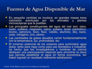 Fuentes de Agua Disponible de MarFuentes de Agua Disponible de Mar
 En pequeña cantidad es incolora; en grandes masas tomaEn pequeña cantidad es incolora; en grandes masas toma
coloración acentuada por los animales y plantascoloración acentuada por los animales y plantas
microscópicas que la pueblan.microscópicas que la pueblan.
 Los principales constituyentes del agua del mar son: cloro,Los principales constituyentes del agua del mar son: cloro,
sodio, sulfatos, magnesio, calcio, potasio, ácido cianhídrico,sodio, sulfatos, magnesio, calcio, potasio, ácido cianhídrico,
bromo, estroncio, boro, flúor, rubidio, aluminio, litio, bario,bromo, estroncio, boro, flúor, rubidio, aluminio, litio, bario,
yodo, nitrógeno, zinc, plomo.yodo, nitrógeno, zinc, plomo.
 Las cantidades de gases disueltos varían fundamentalmenteLas cantidades de gases disueltos varían fundamentalmente
con la temperatura, luz, profundidad, etc.con la temperatura, luz, profundidad, etc.
 El inmenso potencial de los océanos para suministrar aguaEl inmenso potencial de los océanos para suministrar agua
dulce, tanto para riego como para uso doméstico e industrial,dulce, tanto para riego como para uso doméstico e industrial,
ha hecho que los investigadores y hombres de cienciaha hecho que los investigadores y hombres de ciencia
dediquen una preocupación especial para encontrar la clavedediquen una preocupación especial para encontrar la clave
que permita potabilizar el agua en forma económica, sinque permita potabilizar el agua en forma económica, sin
haber logrado un resultado realmente satisfactorio.haber logrado un resultado realmente satisfactorio.
Fuente: Fredy Salinas a partir de sus trabajos de investigación.
 