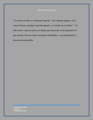 INFORMATICA APLICADA
ESPINOZA JONATHAN
4-774-1433
1 MAQUINAS ALPPHA
2
“La vida en la tierra es solamente temporal... Sim embargo algunas viven
como si fueran a quedarse aquí eternamente y se olvidan de ser felices”. “El
valor de las cosas no están en el tiempo que duran sino en la intensidad con
que suceden. Pero no existen momentos inolvidables, cosas inexplicables y
personas incomparables.